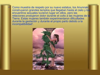 Como muestra de respeto por su nuevo estatus, los Anunnaki construyeron grandes templos que llegaban hasta el cielo y los encuentros sexuales tuvieron lugar en ellos, pero las relaciones produjeron dolor durante el coito a las mujeres de la Tierra. Estas mujeres también experimentaron dificultades durante la gestación y durante el propio parto debido a la incompatibilidad'. 