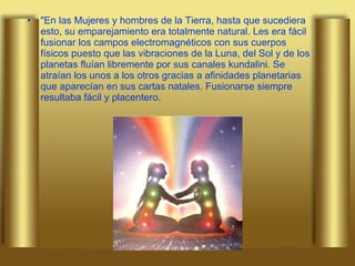 "En las Mujeres y hombres de la Tierra, hasta que sucediera esto, su emparejamiento era totalmente natural. Les era fácil fusionar los campos electromagnéticos con sus cuerpos físicos puesto que las vibraciones de la Luna, del Sol y de los planetas fluían libremente por sus canales kundalini. Se atraían los unos a los otros gracias a afinidades planetarias que aparecían en sus cartas natales. Fusionarse siempre resultaba fácil y placentero.  