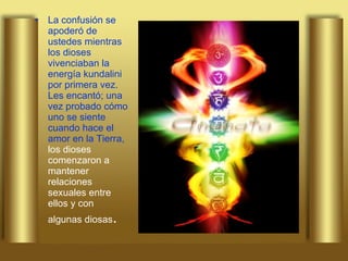 La confusión se apoderó de ustedes mientras los dioses vivenciaban la energía kundalini por primera vez. Les encantó; una vez probado cómo uno se siente cuando hace el amor en la Tierra,  los dioses comenzaron a mantener relaciones sexuales entre ellos y con algunas diosas .   