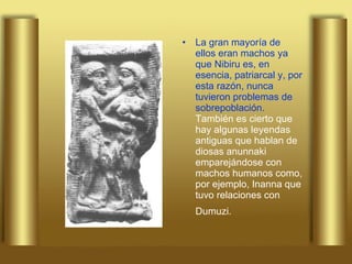 La gran mayoría de ellos eran machos ya que Nibiru es, en esencia, patriarcal y, por esta razón, nunca tuvieron problemas de sobrepoblación.  También es cierto que hay algunas leyendas antiguas que hablan de diosas anunnaki emparejándose con machos humanos como, por ejemplo, Inanna que tuvo relaciones con Dumuzi.   