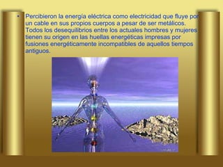 Percibieron la energía eléctrica como electricidad que fluye por un cable en sus propios cuerpos a pesar de ser metálicos. Todos los desequilibrios entre los actuales hombres y mujeres tienen su origen en las huellas energéticas impresas por fusiones energéticamente incompatibles de aquellos tiempos antiguos.  