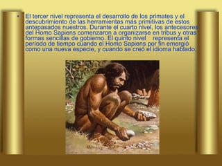 El tercer nivel representa el desarrollo de los primates y el descubrimiento de las herramientas más primitivas de estos antepasados nuestros. Durante el cuarto nivel, los antecesores del Homo Sapiens comenzaron a organizarse en tribus y otras formas sencillas de gobierno. El quinto nivel  representa el período de tiempo cuando el Homo Sapiens por fin emergió como una nueva especie, y cuando se creó el idioma hablado.   
