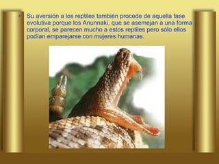 Su aversión a los reptiles también procede de aquella fase evolutiva porque los Anunnaki, que se asemejan a una forma corporal, se parecen mucho a estos reptiles pero sólo ellos podían emparejarse con mujeres humanas.  