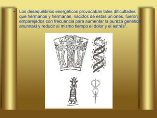 Los desequilibrios energéticos provocaban tales dificultades que hermanos y hermanas, nacidos de estas uniones, fueron emparejados con frecuencia para aumentar la pureza genética anunnaki y reducir al mismo tiempo el dolor y el estrés". 