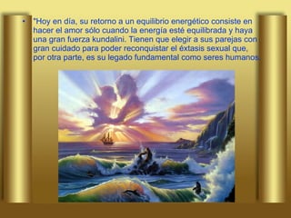 "Hoy en día, su retorno a un equilibrio energético consiste en hacer el amor sólo cuando la energía esté equilibrada y haya una gran fuerza kundalini. Tienen que elegir a sus parejas con gran cuidado para poder reconquistar el éxtasis sexual que, por otra parte, es su legado fundamental como seres humanos.  