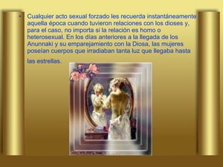 Cualquier acto sexual forzado les recuerda instantáneamente aquella época cuando tuvieron relaciones con los dioses y, para el caso, no importa si la relación es homo o heterosexual. En los días anteriores a la llegada de los Anunnaki y su emparejamiento con la Diosa, las mujeres poseían cuerpos que irradiaban tanta luz que llegaba hasta las estrellas.   