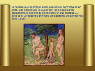 El hombre que penetraba estos cuerpos se convertía en un astro. Los encuentros sexuales con los dioses fijaron brutalmente el espíritu de las mujeres en sus cuerpos 3D. Este es el verdadero significado de la pérdida de la inocencia en el Jardín.  