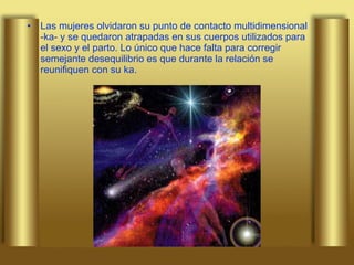 Las mujeres olvidaron su punto de contacto multidimensional -ka- y se quedaron atrapadas en sus cuerpos utilizados para el sexo y el parto. Lo único que hace falta para corregir semejante desequilibrio es que durante la relación se reunifiquen con su ka.   