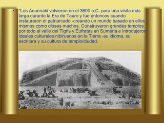 "Los Anunnaki volvieron en el 3600 a.C. para una visita más larga durante la Era de Tauro y fue entonces cuando instauraron el patriarcado -creando un mundo basado en ellos mismos como dioses machos. Construyeron grandes templos por todo el valle del Tigris y Éufrates en Sumeria e introdujeron ideales culturales nibiruanos en la Tierra -su idioma, su escritura y su cultura de templo/ciudad.  