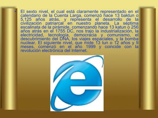 El sexto nivel, el cual está claramente representado en el calendario de la Cuenta Larga, comenzó hace 13 baktun o 5,125 años atrás, y representa el desarrollo de la civilización patriarcal en nuestro planeta. La séptima escalinata de la pirámide, comenzando hace 13 katun o 256 años atrás en el 1755 DC, nos trajo la industrialización, la electricidad, tecnología, democracia y comunismo, el descubrimiento del DNA, los viajes espaciales, y la bomba nuclear. El siguiente nivel, que mide 13 tun o 12 años y 9 meses, comenzó en el año 1999 y coincide con la revolución electrónica del Internet.  