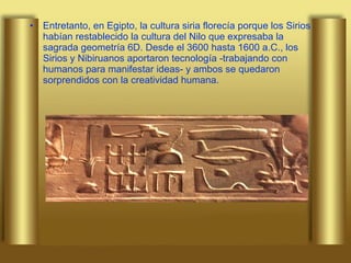 Entretanto, en Egipto, la cultura siria florecía porque los Sirios habían restablecido la cultura del Nilo que expresaba la sagrada geometría 6D. Desde el 3600 hasta 1600 a.C., los Sirios y Nibiruanos aportaron tecnología -trabajando con humanos para manifestar ideas- y ambos se quedaron sorprendidos con la creatividad humana.  