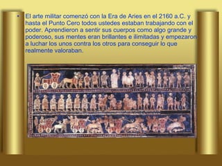 El arte militar comenzó con la Era de Aries en el 2160 a.C. y hasta el Punto Cero todos ustedes estaban trabajando con el poder. Aprendieron a sentir sus cuerpos como algo grande y poderoso, sus mentes eran brillantes e ilimitadas y empezaron a luchar los unos contra los otros para conseguir lo que realmente valoraban.   