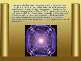 Hasta esta fecha se expansionaban simplemente para cumplir sus deseos pero la hora del discernimiento se estaba acercando y tenían que elegir lo que de verdad querían conseguir en la Tierra. Toda la energía se estaba enfocando al Punto Cero, la época en la que empezarían a dedicar todo su tiempo a explorar quiénes eran de verdad y cómo querían tratarse los unos a los otros. Debemos retroceder en el tiempo para poder entender el Punto Cero". 