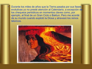 Durante los miles de años que la Tierra pasaba por sus fases evolutivas yo no presté atención al Calendario, a excepción de los chequeos periódicos en momentos claves como, por ejemplo, al final de un Gran Ciclo o Baktun. Pero me acordé de su mundo cuando explotó la Diosa y atravesó los reinos telúricos.  