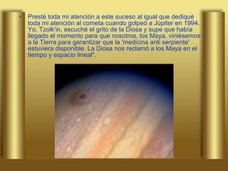 Presté toda mi atención a este suceso al igual que dediqué toda mi atención al cometa cuando golpeó a Júpiter en 1994. Yo, Tzolk'in, escuché el grito de la Diosa y supe que había llegado el momento para que nosotros, los Maya, viniésemos a la Tierra para garantizar que la 'medicina anti serpiente' estuviera disponible. La Diosa nos reclamó a los Maya en el tiempo y espacio lineal". 