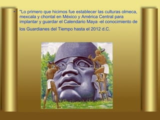"Lo primero que hicimos fue establecer las culturas olmeca, mexcala y chontal en México y América Central para implantar y guardar el Calendario Maya -el conocimiento de los Guardianes del Tiempo hasta el 2012 d.C.   