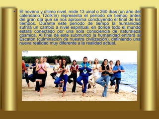 El noveno y último nivel, mide 13 uinal o 260 días (un año del calendario Tzolk’in) representa el período de tiempo antes del gran día que se nos aproxima concluyendo el final de los tiempos. Durante este período de tiempo la humanidad sufrirá un cambio a nivel espiritual, en donde todo el mundo estará conectado por una sola consciencia de naturaleza cósmica. Al final de este submundo la humanidad entrará al Escatón (culminación de nuestra civilización), definiendo una nueva realidad muy diferente a la realidad actual. 