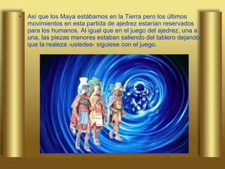 Así que los Maya estábamos en la Tierra pero los últimos movimientos en esta partida de ajedrez estarían reservados para los humanos. Al igual que en el juego del ajedrez, una a una, las piezas menores estaban saliendo del tablero dejando que la realeza -ustedes- siguiese con el juego.  