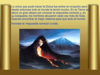 Lo único que pudo hacer la Diosa fue entrar en erupción pero desde entonces todo el mundo la temió mucho. En la Tierra se elevó un gran deseo por conocer la respuesta correcta y, en su búsqueda, los hombres abusaron cada vez más de Gaia. Querían encontrar el mejor sistema para que todo el mundo honrase la 'respuesta correcta' a todo.   