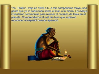 "Yo, Tzolk'in, traje en 1600 a.C. a mis compañeros maya -una gente que ya lo sabía todo sobre el mal- a la Tierra. Los Maya inventaron ceremonias para retener el corazón de Gaia en el planeta. Comprendieron el mal tan bien que supieron reconocer al español cuando apareció.  