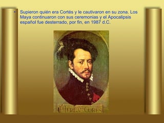 Supieron quién era Cortés y le cautivaron en su zona. Los Maya continuaron con sus ceremonias y el Apocalipsis español fue desterrado, por fin, en 1987 d.C.  