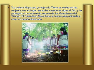 "La cultura Maya que yo traje a la Tierra se centra en las mujeres y en el hogar; se activa cuando se sigue el Sol; y ha protegido el conocimiento secreto de los Guardianes del Tiempo. El Calendario Maya tiene la fuerza para animarle a crear un mundo iluminado. 