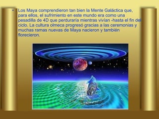 Los Maya comprendieron tan bien la Mente Galáctica que, para ellos, el sufrimiento en este mundo era como una pesadilla de 4D que perduraría mientras vivían -hasta el fin del ciclo. La cultura olmeca progresó gracias a las ceremonias y muchas ramas nuevas de Maya nacieron y también florecieron. 