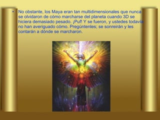 No obstante, los Maya eran tan multidimensionales que nunca se olvidaron de cómo marcharse del planeta cuando 3D se hiciera demasiado pesado. ¡Puf! Y se fueron, y ustedes todavía no han averiguado cómo. Pregúntenles; se sonreirán y les contarán a dónde se marcharon.  