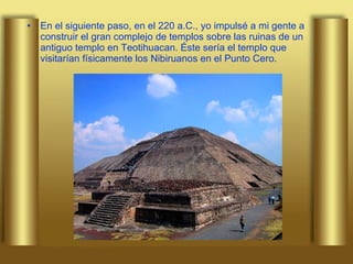 En el siguiente paso, en el 220 a.C., yo impulsé a mi gente a construir el gran complejo de templos sobre las ruinas de un antiguo templo en Teotihuacan. Éste sería el templo que visitarían físicamente los Nibiruanos en el Punto Cero.  