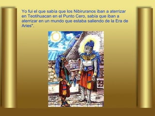 Yo fui el que sabía que los Nibiruranos iban a aterrizar en Teotihuacan en el Punto Cero, sabía que iban a aterrizar en un mundo que estaba saliendo de la Era de Aries". 