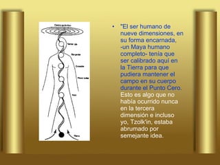 "El ser humano de nueve dimensiones, en su forma encarnada, -un Maya humano completo- tenía que ser calibrado aquí en la Tierra para que pudiera mantener el campo en su cuerpo durante el Punto Cero.  Esto es algo que no había ocurrido nunca en la tercera dimensión e incluso yo, Tzolk'in, estaba abrumado por semejante idea.   