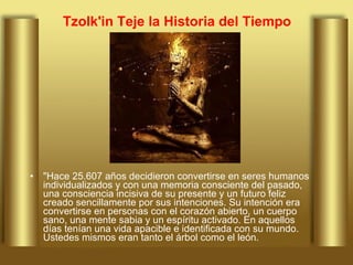 Tzolk'in Teje la Historia del Tiempo "Hace 25.607 años decidieron convertirse en seres humanos individualizados y con una memoria consciente del pasado, una consciencia incisiva de su presente y un futuro feliz creado sencillamente por sus intenciones. Su intención era convertirse en personas con el corazón abierto, un cuerpo sano, una mente sabia y un espíritu activado. En aquellos días tenían una vida apacible e identificada con su mundo. Ustedes mismos eran tanto el árbol como el león.  