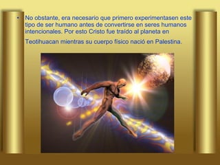 No obstante, era necesario que primero experimentasen este tipo de ser humano antes de convertirse en seres humanos intencionales. Por esto Cristo fue traído al planeta en Teotihuacan mientras su cuerpo físico nació en Palestina.   