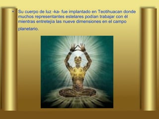 Su cuerpo de luz -ka- fue implantado en Teotihuacan donde muchos representantes estelares podían trabajar con él mientras entretejía las nueve dimensiones en el campo planetario.   