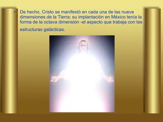 De hecho, Cristo se manifestó en cada una de las nueve dimensiones de la Tierra; su implantación en México tenía la forma de la octava dimensión -el aspecto que trabaja con las estructuras galácticas.   