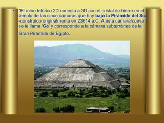 "El reino telúrico 2D conecta a 3D con el cristal de hierro en el templo de las cinco cámaras que hay  bajo la Pirámide del Sol  -construido originalmente en 23614 a.C. A esta cámara/cueva se le llama ' Ge ' y corresponde a la cámara subterránea de la Gran Pirámide de Egipto.   