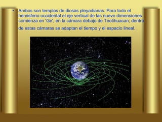 Ambos son templos de diosas pleyadianas. Para todo el hemisferio occidental el eje vertical de las nueve dimensiones comienza en 'Ge', en la cámara debajo de Teotihuacan; dentro de estas cámaras se adaptan el tiempo y el espacio lineal.   