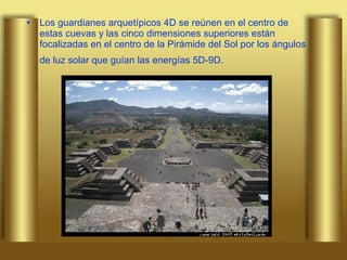 Los guardianes arquetípicos 4D se reúnen en el centro de estas cuevas y las cinco dimensiones superiores están focalizadas en el centro de la Pirámide del Sol por los ángulos de luz solar que guían las energías 5D-9D.   