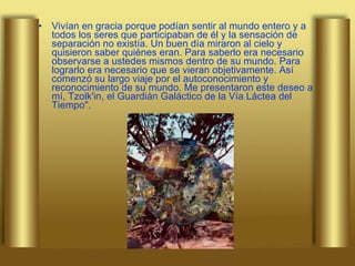 Vivían en gracia porque podían sentir al mundo entero y a todos los seres que participaban de él y la sensación de separación no existía. Un buen día miraron al cielo y quisieron saber quiénes eran. Para saberlo era necesario observarse a ustedes mismos dentro de su mundo. Para lograrlo era necesario que se vieran objetivamente. Así comenzó su largo viaje por el autoconocimiento y reconocimiento de su mundo. Me presentaron este deseo a mí, Tzolk'in, el Guardián Galáctico de la Vía Láctea del Tiempo". 