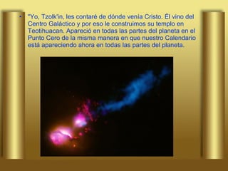 "Yo, Tzolk'in, les contaré de dónde venía Cristo. Él vino del Centro Galáctico y por eso le construimos su templo en Teotihuacan. Apareció en todas las partes del planeta en el Punto Cero de la misma manera en que nuestro Calendario está apareciendo ahora en todas las partes del planeta.  