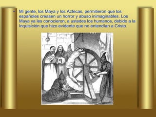 Mi gente, los Maya y los Aztecas, permitieron que los españoles creasen un horror y abuso inimaginables. Los Maya ya les conocieron, a ustedes los humanos, debido a la Inquisición que hizo evidente que no entendían a Cristo.  