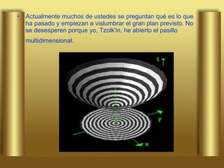 Actualmente muchos de ustedes se preguntan qué es lo que ha pasado y empiezan a vislumbrar el gran plan previsto. No se desesperen porque yo, Tzolk'in, he abierto el pasillo multidimensional.   