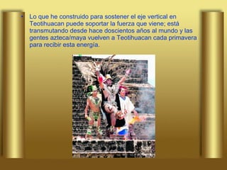 Lo que he construido para sostener el eje vertical en Teotihuacan puede soportar la fuerza que viene; está transmutando desde hace doscientos años al mundo y las gentes azteca/maya vuelven a Teotihuacan cada primavera para recibir esta energía.  