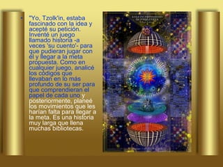 "Yo, Tzolk'in, estaba fascinado con la idea y acepté su petición. Inventé un juego llamado historia -a veces 'su cuento'- para que pudieran jugar con él y llegar a la meta propuesta. Como en cualquier juego, analicé los códigos que llevaban en lo más profundo de su ser para que comprendieran el papel de cada uno  y posteriormente, planeé los movimientos que les harían falta para llegar a la meta. Es una historia muy larga que llena muchas bibliotecas.  