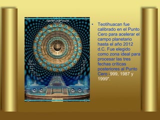 Teotihuacan fue calibrado en el Punto Cero para acelerar el campo planetario hasta el año 2012 d.C. Fue elegido como zona ideal para procesar las tres fechas críticas posteriores al Punto Cero - 999, 1987 y 1999". 