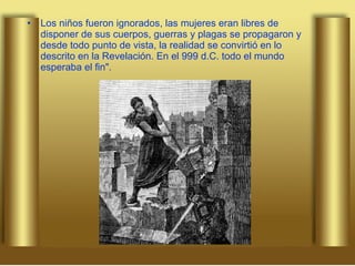 Los niños fueron ignorados, las mujeres eran libres de disponer de sus cuerpos, guerras y plagas se propagaron y desde todo punto de vista, la realidad se convirtió en lo descrito en la Revelación. En el 999 d.C. todo el mundo esperaba el fin". 