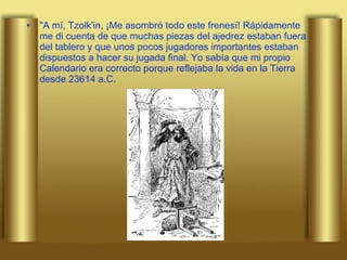"A mí, Tzolk'in, ¡Me asombró todo este frenesí! Rápidamente me di cuenta de que muchas piezas del ajedrez estaban fuera del tablero y que unos pocos jugadores importantes estaban dispuestos a hacer su jugada final. Yo sabía que mi propio Calendario era correcto porque reflejaba la vida en la Tierra desde 23614 a.C.  