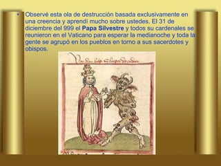 Observé esta ola de destrucción basada exclusivamente en una creencia y aprendí mucho sobre ustedes. El 31 de diciembre del 999 el  Papa Silvestre  y todos su cardenales se reunieron en el Vaticano para esperar la medianoche y toda la gente se agrupó en los pueblos en torno a sus sacerdotes y obispos.  