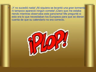 ¡Y no sucedió nada! ¡Ni siquiera se levantó una gran tormenta ni tampoco apareció ningún cometa! ¡Claro que me estaba riendo mientras observaba este panorama! Me pregunté si esto era lo que necesitaban los Europeos para que se dieran cuenta de que su calendario no era correcto.  