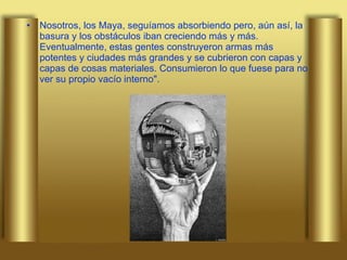 Nosotros, los Maya, seguíamos absorbiendo pero, aún así, la basura y los obstáculos iban creciendo más y más. Eventualmente, estas gentes construyeron armas más potentes y ciudades más grandes y se cubrieron con capas y capas de cosas materiales. Consumieron lo que fuese para no ver su propio vacío interno". 